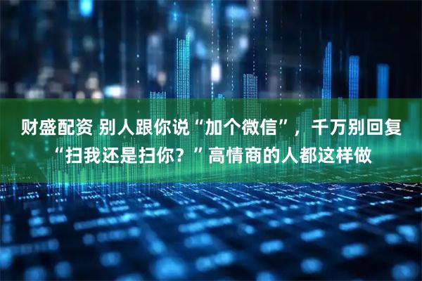 财盛配资 别人跟你说“加个微信”，千万别回复“扫我还是扫你？”高情商的人都这样做