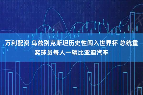 万利配资 乌兹别克斯坦历史性闯入世界杯 总统重奖球员每人一辆比亚迪汽车