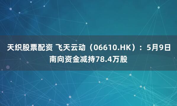 天织股票配资 飞天云动（06610.HK）：5月9日南向资金减持78.4万股