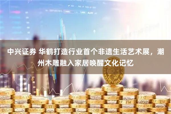 中兴证券 华鹤打造行业首个非遗生活艺术展，潮州木雕融入家居唤醒文化记忆