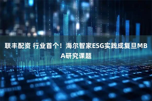 联丰配资 行业首个！海尔智家ESG实践成复旦MBA研究课题