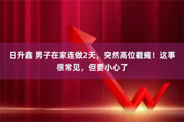 日升鑫 男子在家连做2天，突然高位截瘫！这事很常见，但要小心了