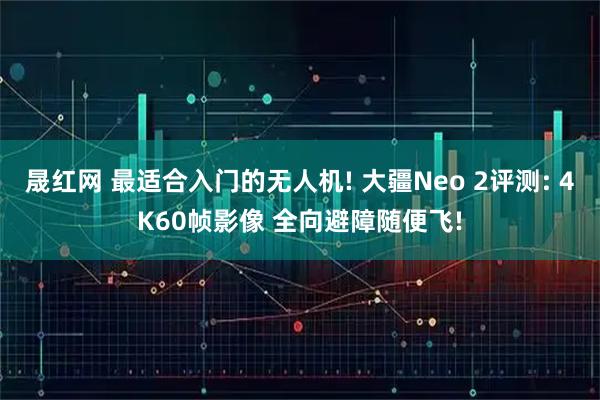 晟红网 最适合入门的无人机! 大疆Neo 2评测: 4K60帧影像 全向避障随便飞!
