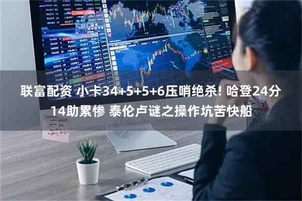 联富配资 小卡34+5+5+6压哨绝杀! 哈登24分14助累惨 泰伦卢谜之操作坑苦快船