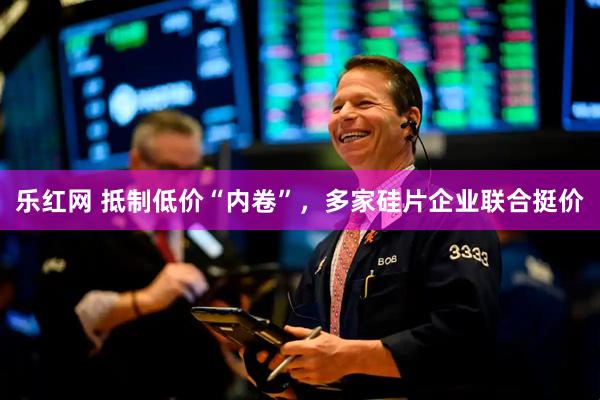 乐红网 抵制低价“内卷”，多家硅片企业联合挺价