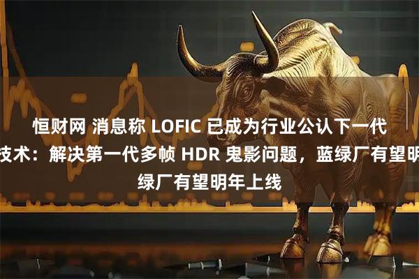 恒财网 消息称 LOFIC 已成为行业公认下一代高动态技术：解决第一代多帧 HDR 鬼影问题，蓝绿厂有望明年上线