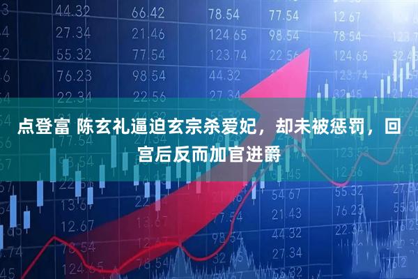 点登富 陈玄礼逼迫玄宗杀爱妃，却未被惩罚，回宫后反而加官进爵