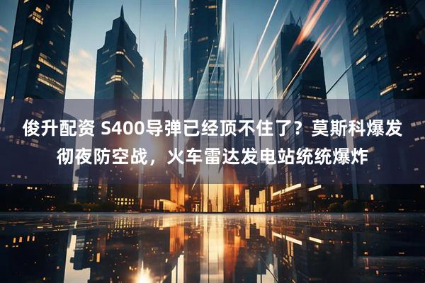 俊升配资 S400导弹已经顶不住了？莫斯科爆发彻夜防空战，火车雷达发电站统统爆炸