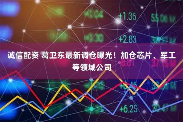 诚信配资 葛卫东最新调仓曝光！加仓芯片、军工等领域公司
