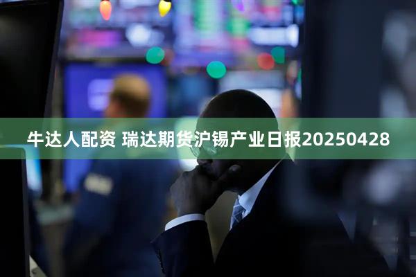 牛达人配资 瑞达期货沪锡产业日报20250428