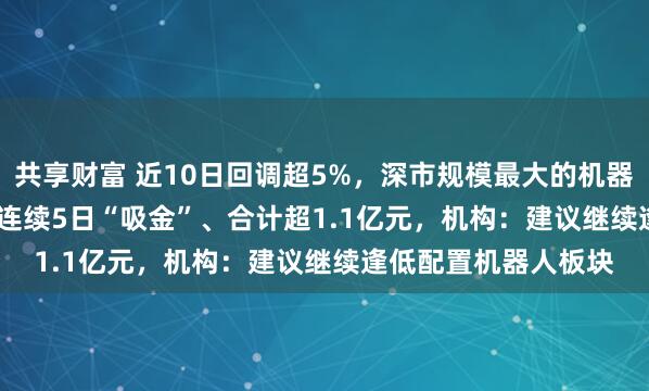 共享财富 近10日回调超5%，深市规模最大的机器人ETF（159770）连续5日“吸金”、合计超1.1亿元，机构：建议继续逢低配置机器人板块