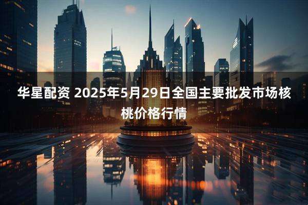 华星配资 2025年5月29日全国主要批发市场核桃价格行情