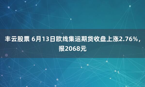丰云股票 6月13日欧线集运期货收盘上涨2.76%，报2068元
