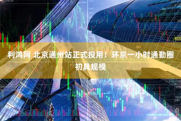 利鸿网 北京通州站正式投用！环京一小时通勤圈初具规模
