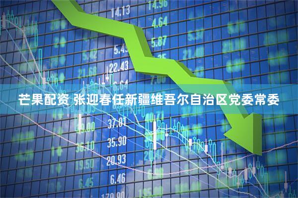 芒果配资 张迎春任新疆维吾尔自治区党委常委