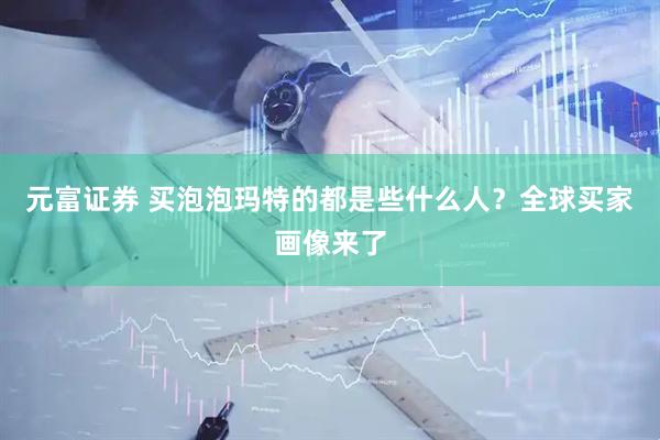 元富证券 买泡泡玛特的都是些什么人？全球买家画像来了