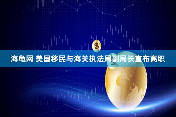 海龟网 美国移民与海关执法局副局长宣布离职