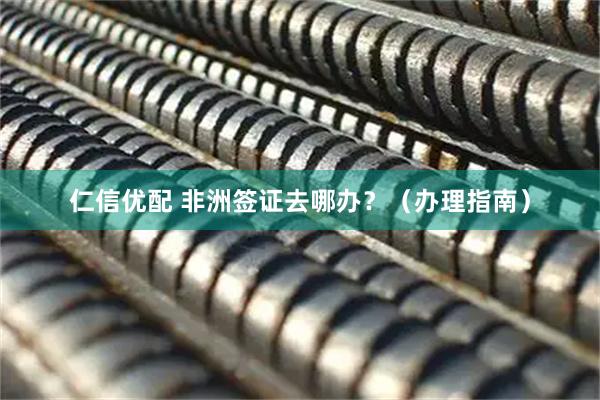 仁信优配 非洲签证去哪办？（办理指南）