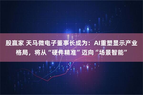 股赢家 天马微电子董事长成为：AI重塑显示产业格局，将从“硬件精准”迈向“场景智能”