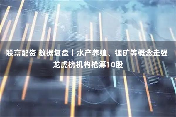 联富配资 数据复盘丨水产养殖、锂矿等概念走强 龙虎榜机构抢筹10股