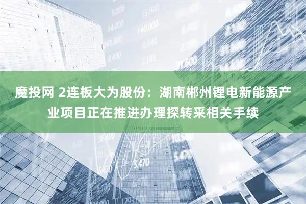 魔投网 2连板大为股份：湖南郴州锂电新能源产业项目正在推进办理探转采相关手续