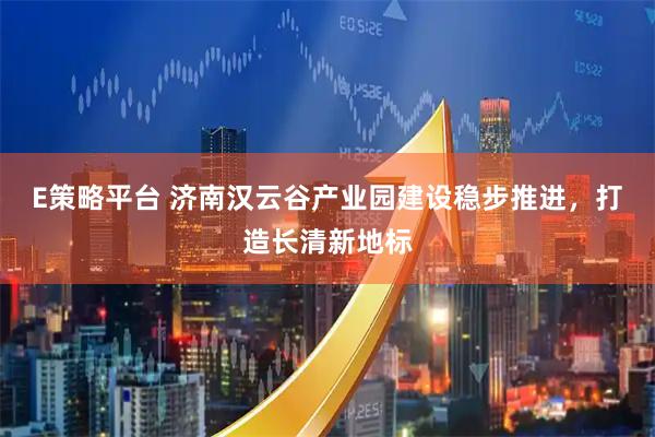 E策略平台 济南汉云谷产业园建设稳步推进，打造长清新地标