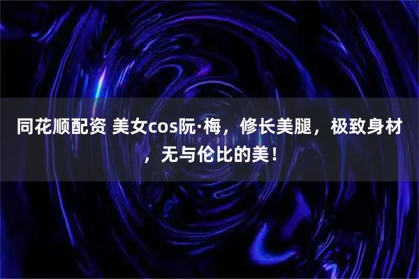 同花顺配资 美女cos阮·梅，修长美腿，极致身材，无与伦比的美！
