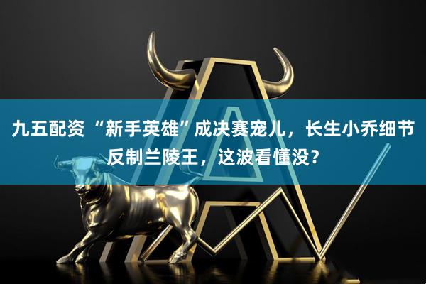 九五配资 “新手英雄”成决赛宠儿，长生小乔细节反制兰陵王，这波看懂没？